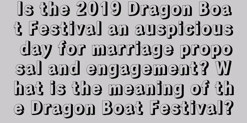 Is the 2019 Dragon Boat Festival an auspicious day for marriage proposal and engagement? What is the meaning of the Dragon Boat Festival?