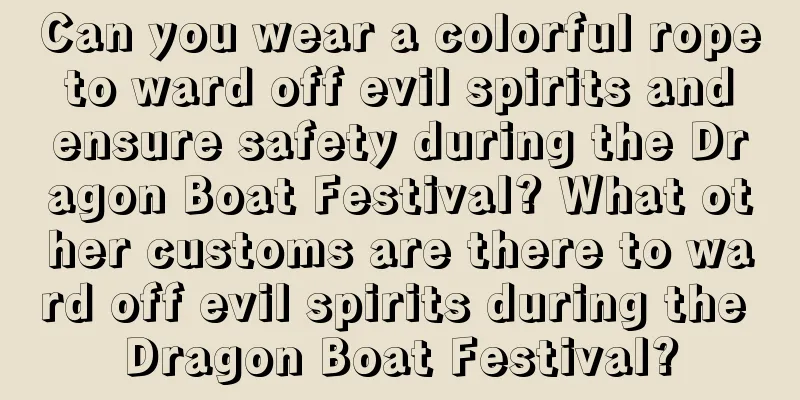 Can you wear a colorful rope to ward off evil spirits and ensure safety during the Dragon Boat Festival? What other customs are there to ward off evil spirits during the Dragon Boat Festival?