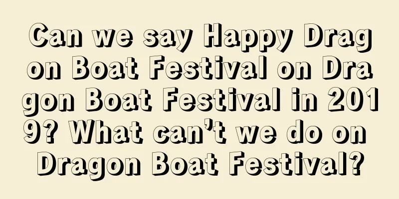 Can we say Happy Dragon Boat Festival on Dragon Boat Festival in 2019? What can’t we do on Dragon Boat Festival?
