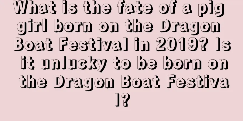 What is the fate of a pig girl born on the Dragon Boat Festival in 2019? Is it unlucky to be born on the Dragon Boat Festival?