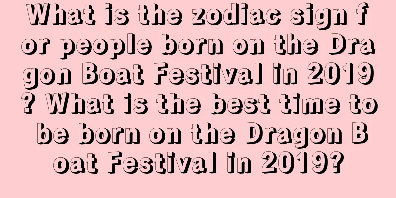 What is the zodiac sign for people born on the Dragon Boat Festival in 2019? What is the best time to be born on the Dragon Boat Festival in 2019?