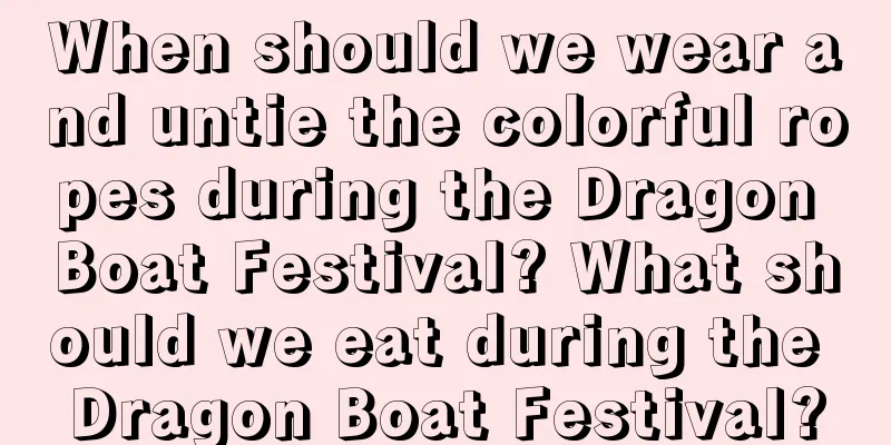 When should we wear and untie the colorful ropes during the Dragon Boat Festival? What should we eat during the Dragon Boat Festival?