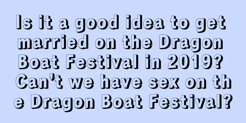 Is it a good idea to get married on the Dragon Boat Festival in 2019? Can’t we have sex on the Dragon Boat Festival?