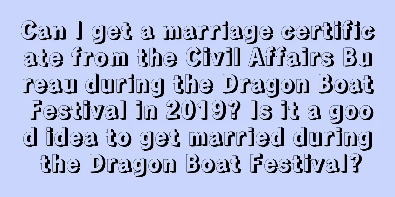 Can I get a marriage certificate from the Civil Affairs Bureau during the Dragon Boat Festival in 2019? Is it a good idea to get married during the Dragon Boat Festival?