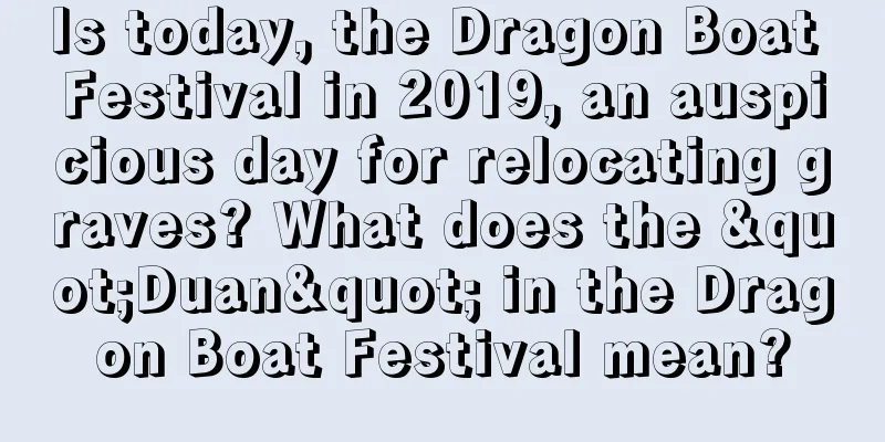 Is today, the Dragon Boat Festival in 2019, an auspicious day for relocating graves? What does the "Duan" in the Dragon Boat Festival mean?