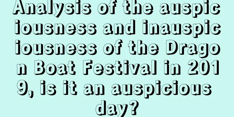 Analysis of the auspiciousness and inauspiciousness of the Dragon Boat Festival in 2019, is it an auspicious day?