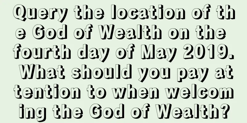 Query the location of the God of Wealth on the fourth day of May 2019. What should you pay attention to when welcoming the God of Wealth?