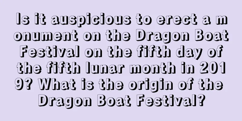 Is it auspicious to erect a monument on the Dragon Boat Festival on the fifth day of the fifth lunar month in 2019? What is the origin of the Dragon Boat Festival?