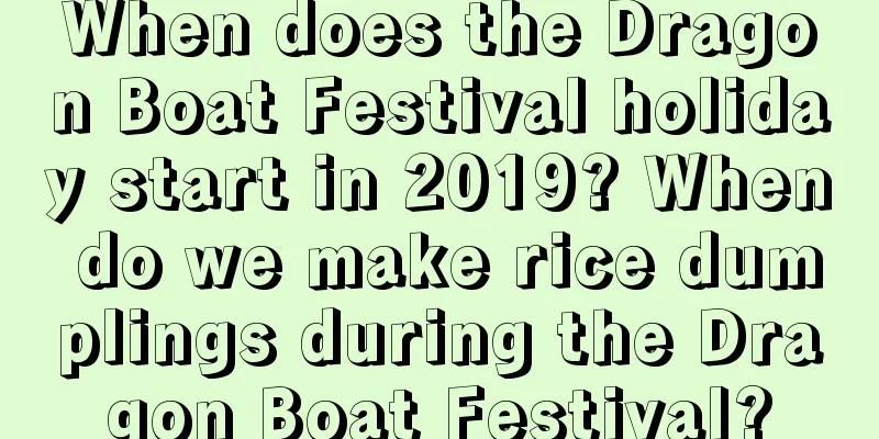 When does the Dragon Boat Festival holiday start in 2019? When do we make rice dumplings during the Dragon Boat Festival?