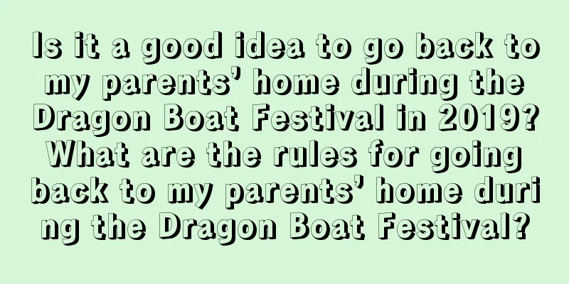 Is it a good idea to go back to my parents’ home during the Dragon Boat Festival in 2019? What are the rules for going back to my parents’ home during the Dragon Boat Festival?