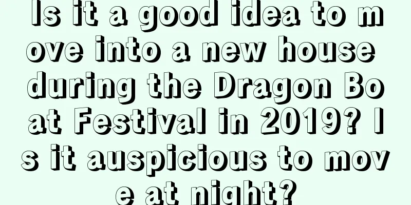 Is it a good idea to move into a new house during the Dragon Boat Festival in 2019? Is it auspicious to move at night?