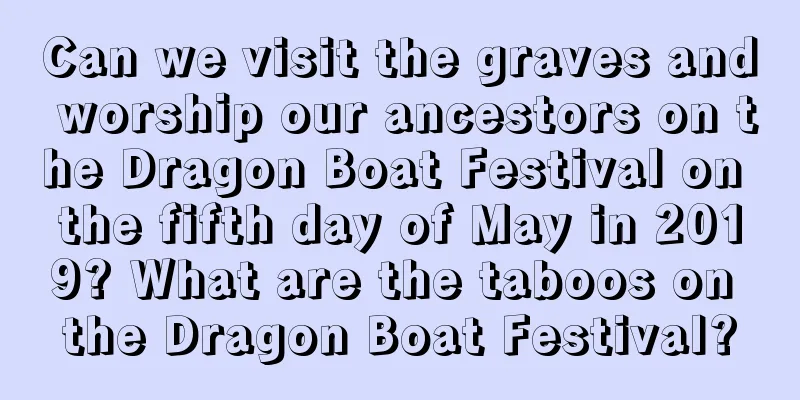 Can we visit the graves and worship our ancestors on the Dragon Boat Festival on the fifth day of May in 2019? What are the taboos on the Dragon Boat Festival?