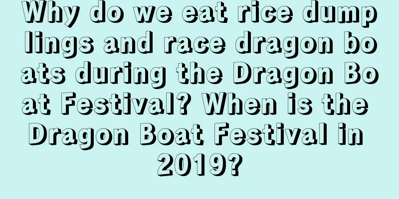 Why do we eat rice dumplings and race dragon boats during the Dragon Boat Festival? When is the Dragon Boat Festival in 2019?