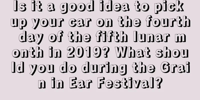 Is it a good idea to pick up your car on the fourth day of the fifth lunar month in 2019? What should you do during the Grain in Ear Festival?