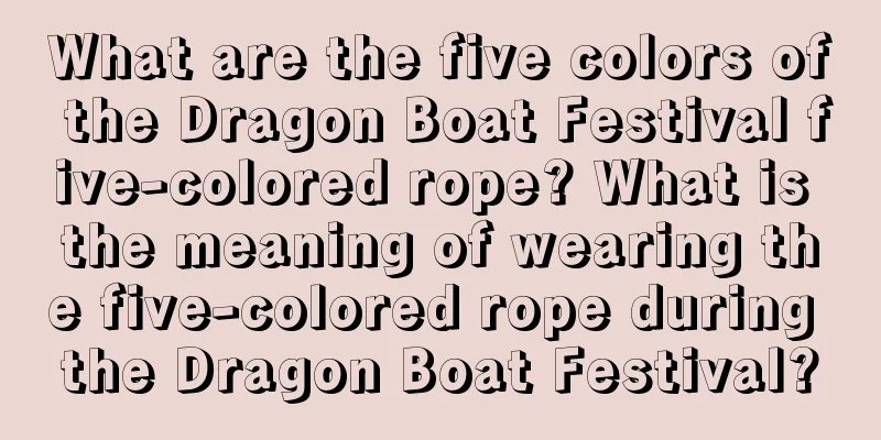 What are the five colors of the Dragon Boat Festival five-colored rope? What is the meaning of wearing the five-colored rope during the Dragon Boat Festival?