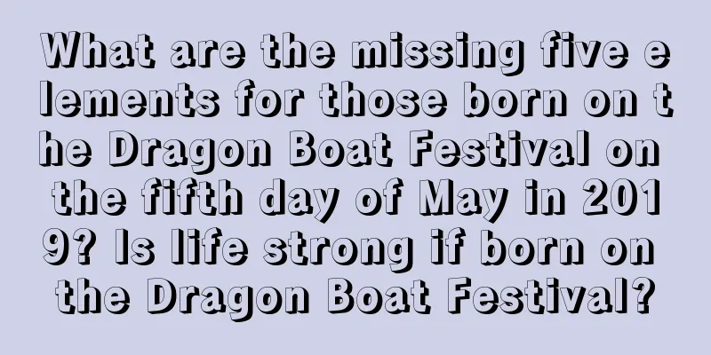 What are the missing five elements for those born on the Dragon Boat Festival on the fifth day of May in 2019? Is life strong if born on the Dragon Boat Festival?