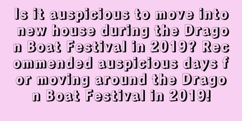 Is it auspicious to move into new house during the Dragon Boat Festival in 2019? Recommended auspicious days for moving around the Dragon Boat Festival in 2019!