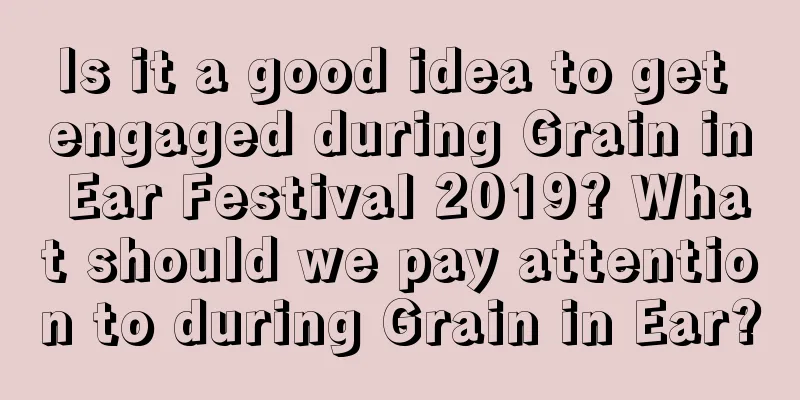 Is it a good idea to get engaged during Grain in Ear Festival 2019? What should we pay attention to during Grain in Ear?