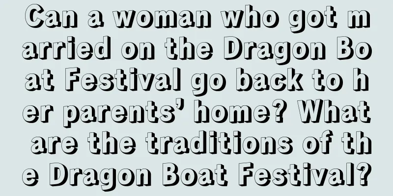 Can a woman who got married on the Dragon Boat Festival go back to her parents’ home? What are the traditions of the Dragon Boat Festival?