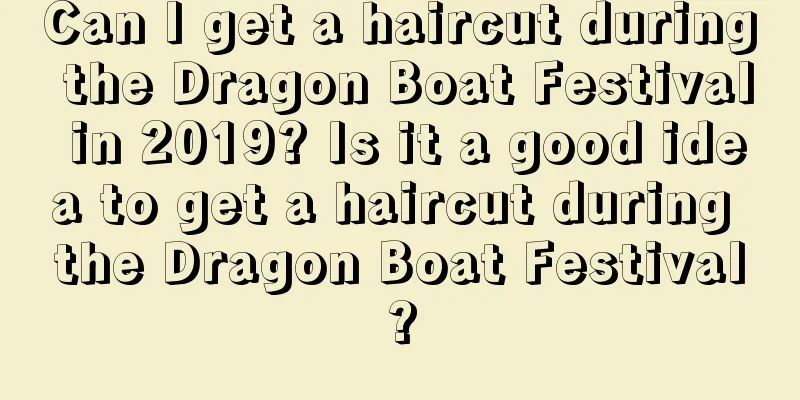 Can I get a haircut during the Dragon Boat Festival in 2019? Is it a good idea to get a haircut during the Dragon Boat Festival?
