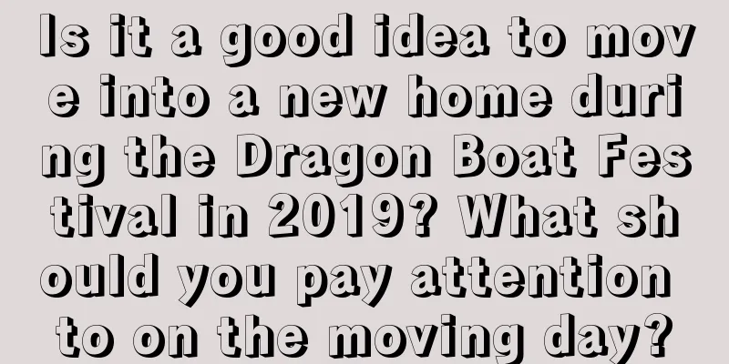 Is it a good idea to move into a new home during the Dragon Boat Festival in 2019? What should you pay attention to on the moving day?