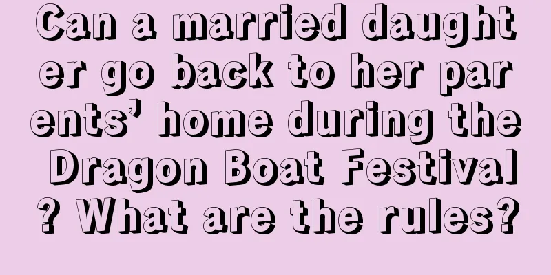 Can a married daughter go back to her parents’ home during the Dragon Boat Festival? What are the rules?