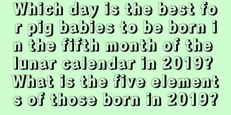 Which day is the best for pig babies to be born in the fifth month of the lunar calendar in 2019? What is the five elements of those born in 2019?