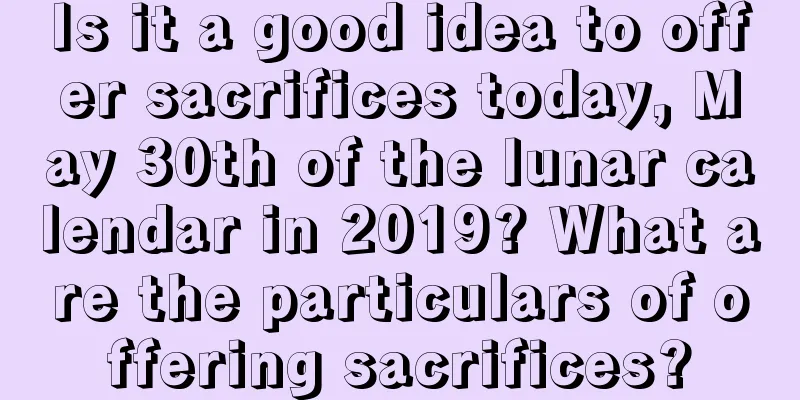 Is it a good idea to offer sacrifices today, May 30th of the lunar calendar in 2019? What are the particulars of offering sacrifices?