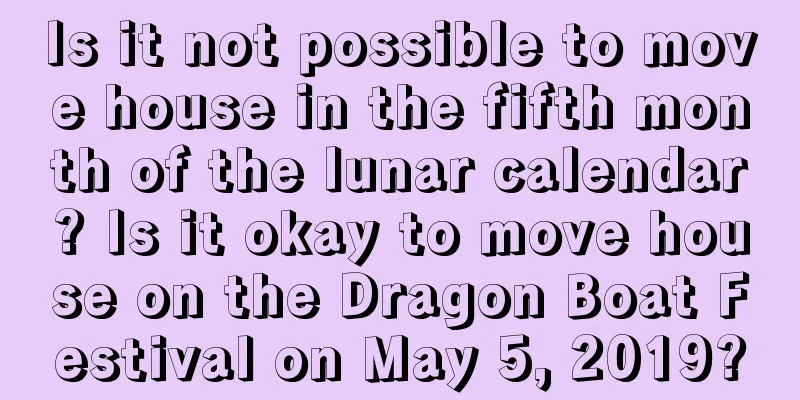 Is it not possible to move house in the fifth month of the lunar calendar? Is it okay to move house on the Dragon Boat Festival on May 5, 2019?