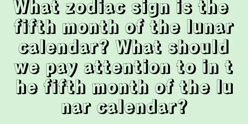 What zodiac sign is the fifth month of the lunar calendar? What should we pay attention to in the fifth month of the lunar calendar?
