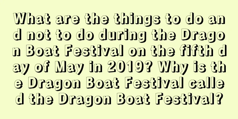 What are the things to do and not to do during the Dragon Boat Festival on the fifth day of May in 2019? Why is the Dragon Boat Festival called the Dragon Boat Festival?
