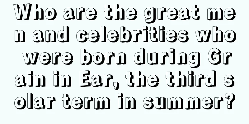 Who are the great men and celebrities who were born during Grain in Ear, the third solar term in summer?