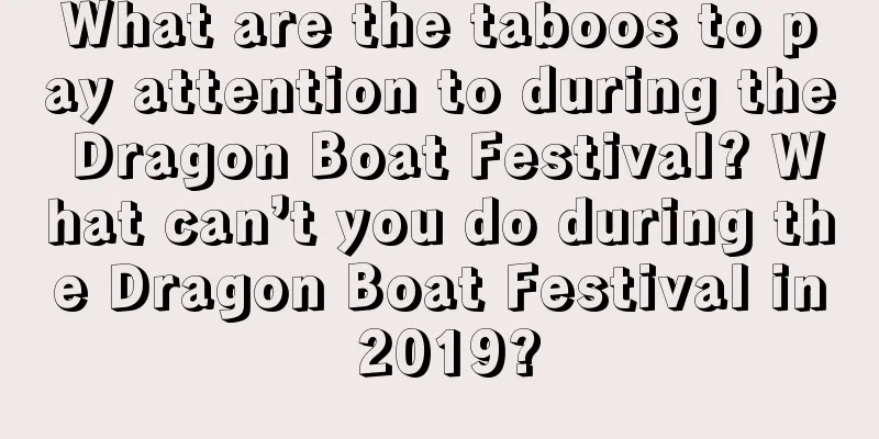 What are the taboos to pay attention to during the Dragon Boat Festival? What can’t you do during the Dragon Boat Festival in 2019?