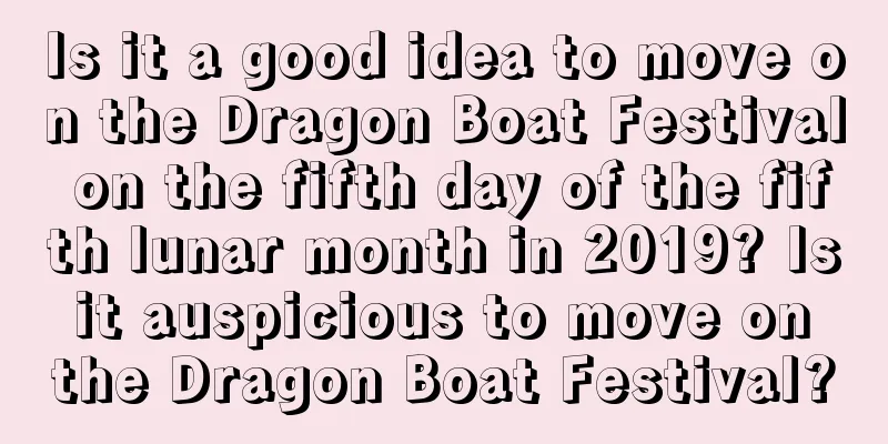 Is it a good idea to move on the Dragon Boat Festival on the fifth day of the fifth lunar month in 2019? Is it auspicious to move on the Dragon Boat Festival?