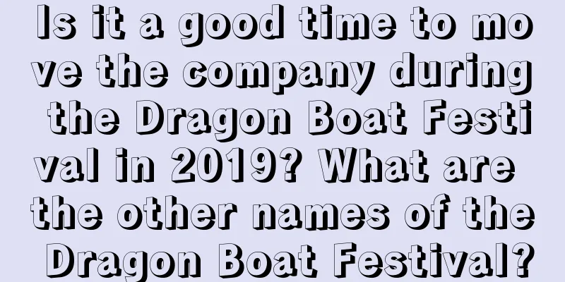 Is it a good time to move the company during the Dragon Boat Festival in 2019? What are the other names of the Dragon Boat Festival?