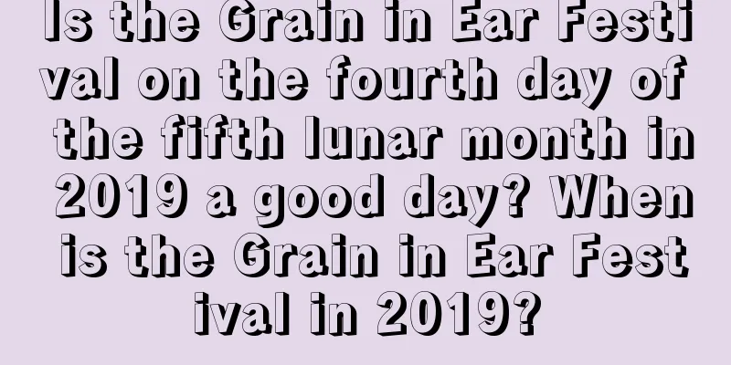 Is the Grain in Ear Festival on the fourth day of the fifth lunar month in 2019 a good day? When is the Grain in Ear Festival in 2019?