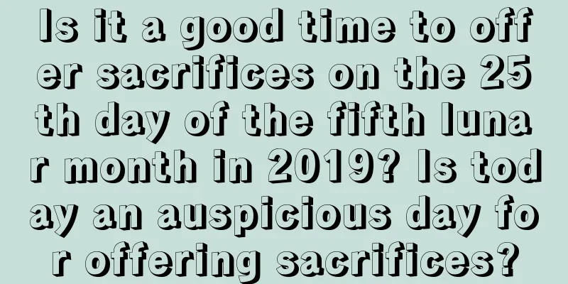 Is it a good time to offer sacrifices on the 25th day of the fifth lunar month in 2019? Is today an auspicious day for offering sacrifices?