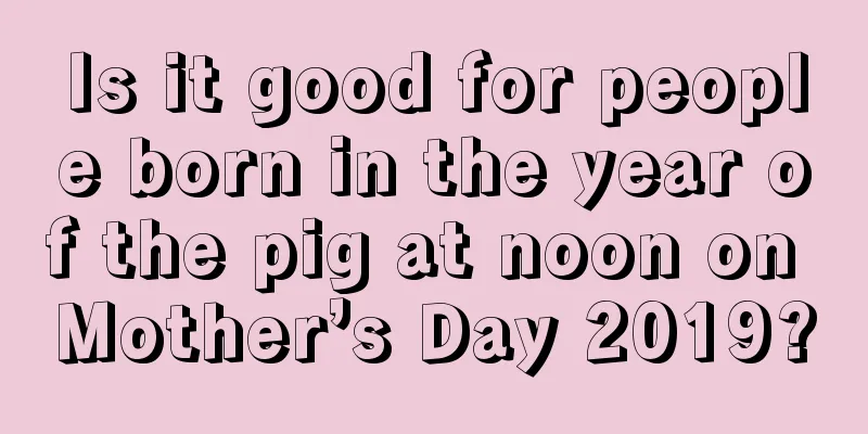 Is it good for people born in the year of the pig at noon on Mother’s Day 2019?