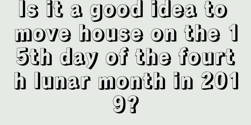 Is it a good idea to move house on the 15th day of the fourth lunar month in 2019?
