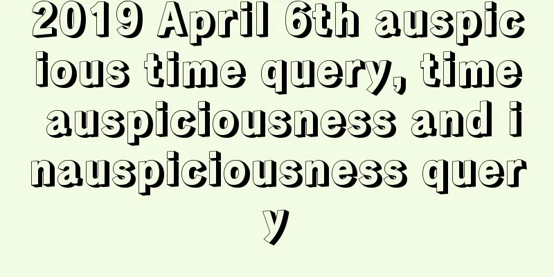 2019 April 6th auspicious time query, time auspiciousness and inauspiciousness query