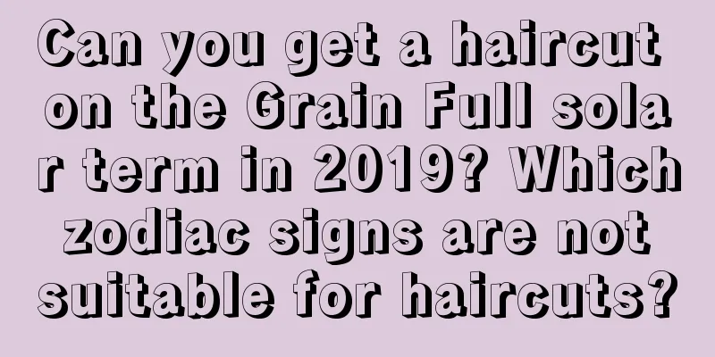 Can you get a haircut on the Grain Full solar term in 2019? Which zodiac signs are not suitable for haircuts?