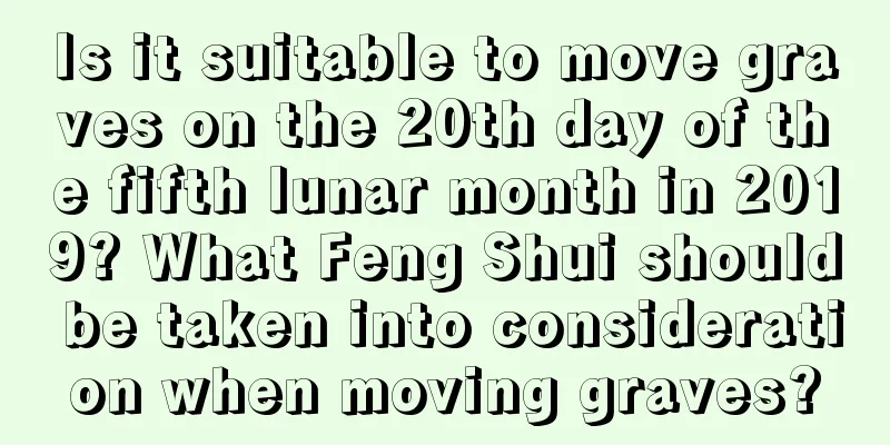 Is it suitable to move graves on the 20th day of the fifth lunar month in 2019? What Feng Shui should be taken into consideration when moving graves?