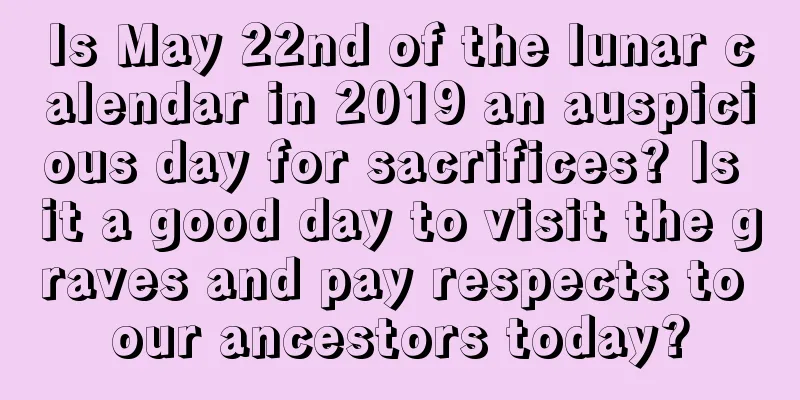 Is May 22nd of the lunar calendar in 2019 an auspicious day for sacrifices? Is it a good day to visit the graves and pay respects to our ancestors today?