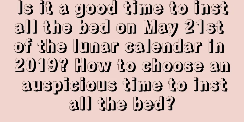 Is it a good time to install the bed on May 21st of the lunar calendar in 2019? How to choose an auspicious time to install the bed?