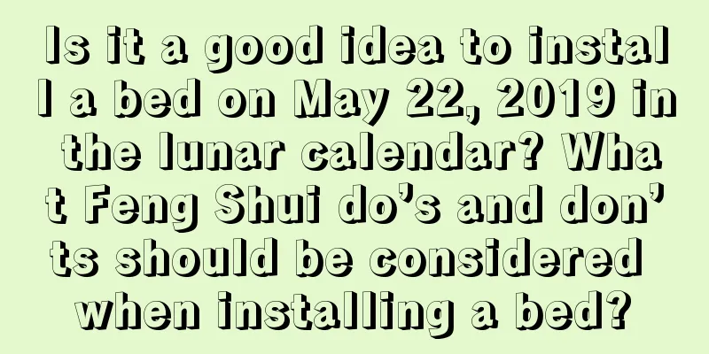 Is it a good idea to install a bed on May 22, 2019 in the lunar calendar? What Feng Shui do’s and don’ts should be considered when installing a bed?
