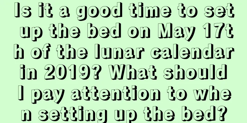 Is it a good time to set up the bed on May 17th of the lunar calendar in 2019? What should I pay attention to when setting up the bed?