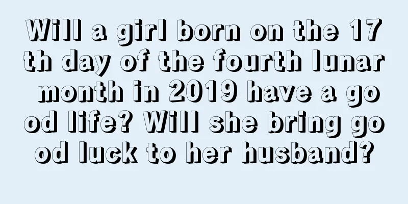 Will a girl born on the 17th day of the fourth lunar month in 2019 have a good life? Will she bring good luck to her husband?