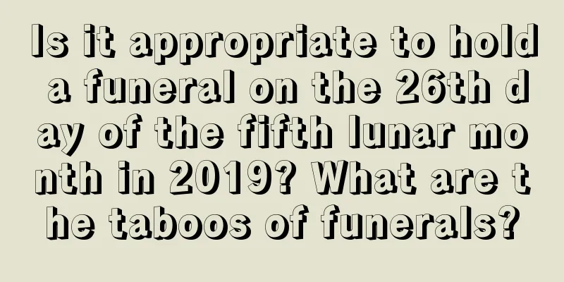 Is it appropriate to hold a funeral on the 26th day of the fifth lunar month in 2019? What are the taboos of funerals?