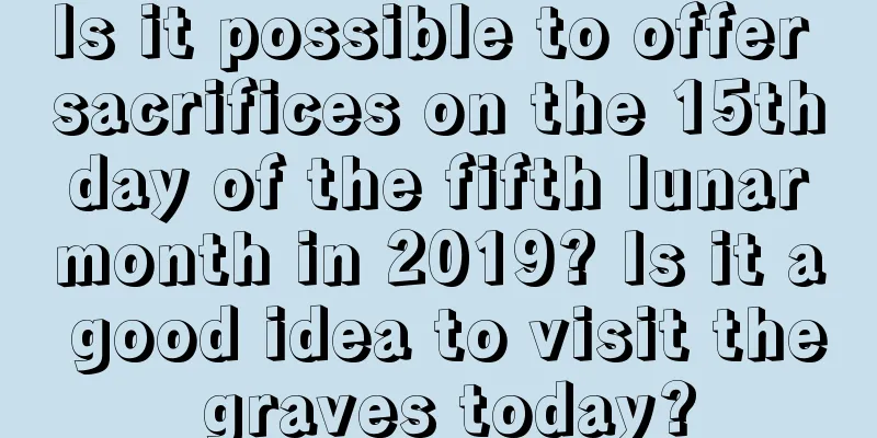 Is it possible to offer sacrifices on the 15th day of the fifth lunar month in 2019? Is it a good idea to visit the graves today?