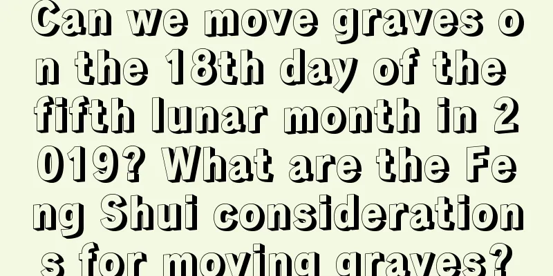 Can we move graves on the 18th day of the fifth lunar month in 2019? What are the Feng Shui considerations for moving graves?